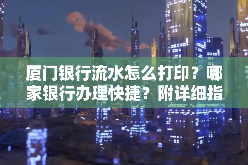 厦门银行流水怎么打印？哪家银行办理快捷？附详细指南