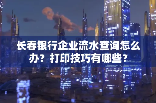 长春银行企业流水查询怎么办?打印技巧有哪些?