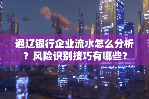 通辽银行企业流水怎么分析？风险识别技巧有哪些？